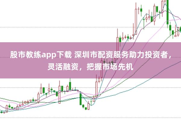 股市教练app下载 深圳市配资服务助力投资者，灵活融资，把握市场先机