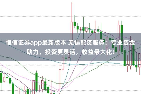 恒信证券app最新版本 无锡配资服务：专业资金助力，投资更灵活，收益最大化！