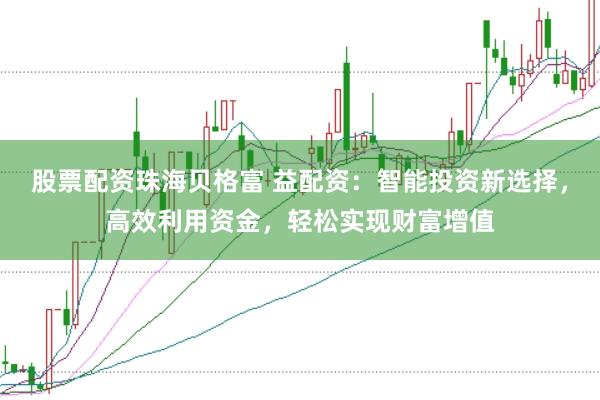 股票配资珠海贝格富 益配资：智能投资新选择，高效利用资金，轻松实现财富增值