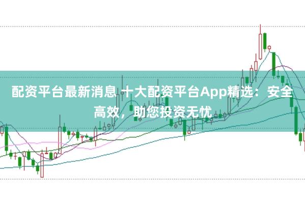 配资平台最新消息 十大配资平台App精选：安全高效，助您投资无忧