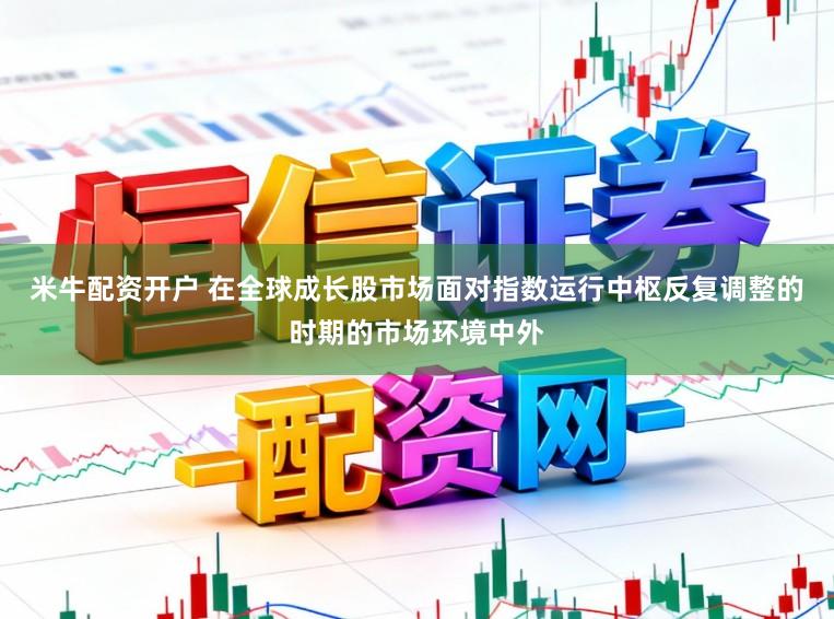 米牛配资开户 在全球成长股市场面对指数运行中枢反复调整的时期的市场环境中外