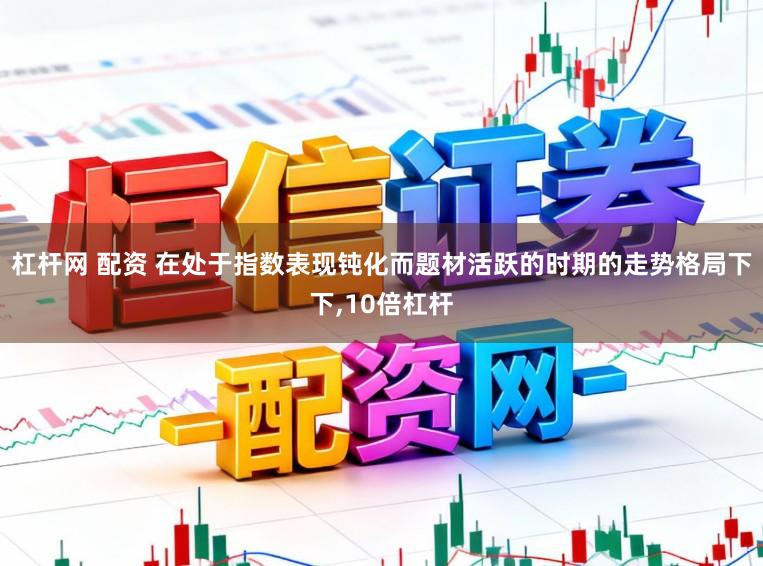 杠杆网 配资 在处于指数表现钝化而题材活跃的时期的走势格局下下,10倍杠杆