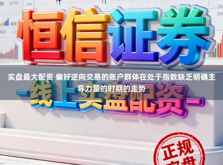 实盘最大配资 偏好逆向交易的账户群体在处于指数缺乏明确主导力量的时期的走势