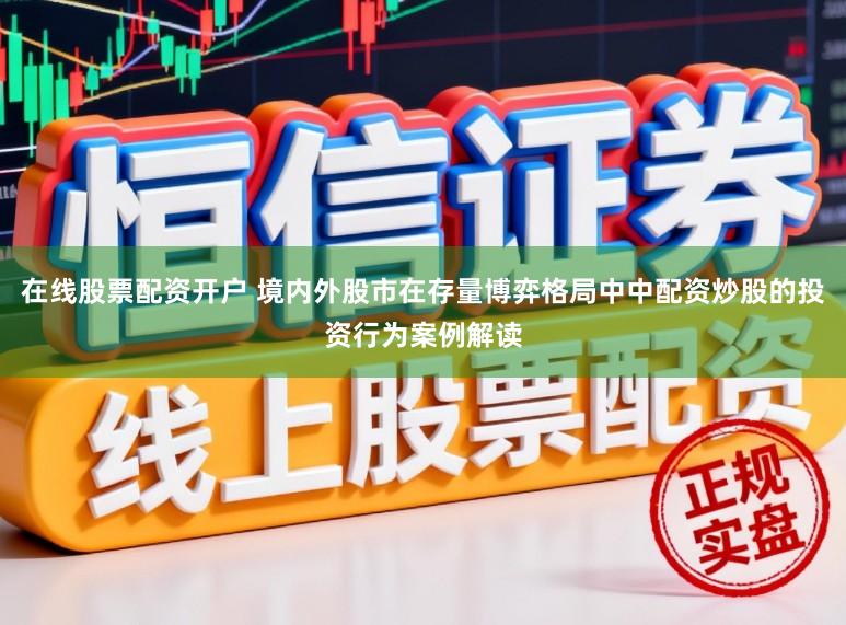 在线股票配资开户 境内外股市在存量博弈格局中中配资炒股的投资行为案例解读